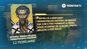 12 februarie: Sf. Meletie, arhiepiscopul Antiohiei, ocrotitorul surzilor. La Sinodul al II-lea (381) a fost nevoit să vorbească prin semne despre Sf. Treime, atunci când un eretic arian i-a acoperit gura